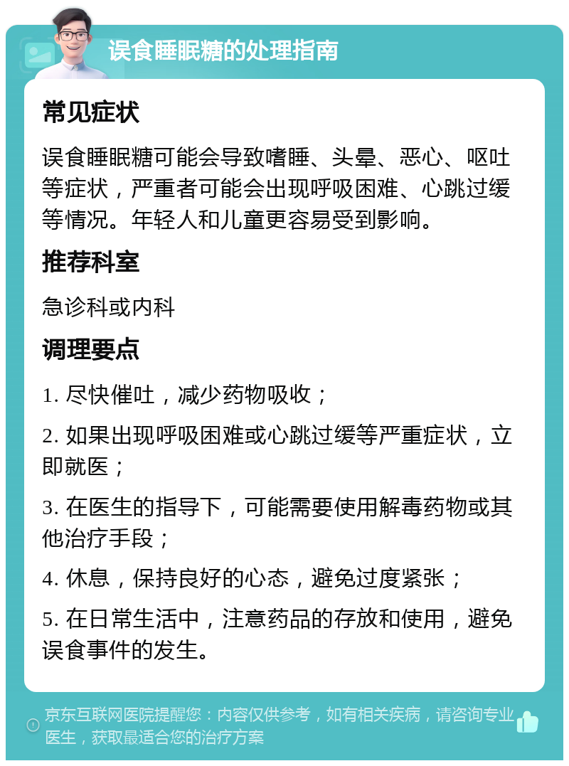 误食睡眠糖的处理指南 常见症状 误食睡眠糖可能会导致嗜睡、头晕、恶心、呕吐等症状，严重者可能会出现呼吸困难、心跳过缓等情况。年轻人和儿童更容易受到影响。 推荐科室 急诊科或内科 调理要点 1. 尽快催吐，减少药物吸收； 2. 如果出现呼吸困难或心跳过缓等严重症状，立即就医； 3. 在医生的指导下，可能需要使用解毒药物或其他治疗手段； 4. 休息，保持良好的心态，避免过度紧张； 5. 在日常生活中，注意药品的存放和使用，避免误食事件的发生。