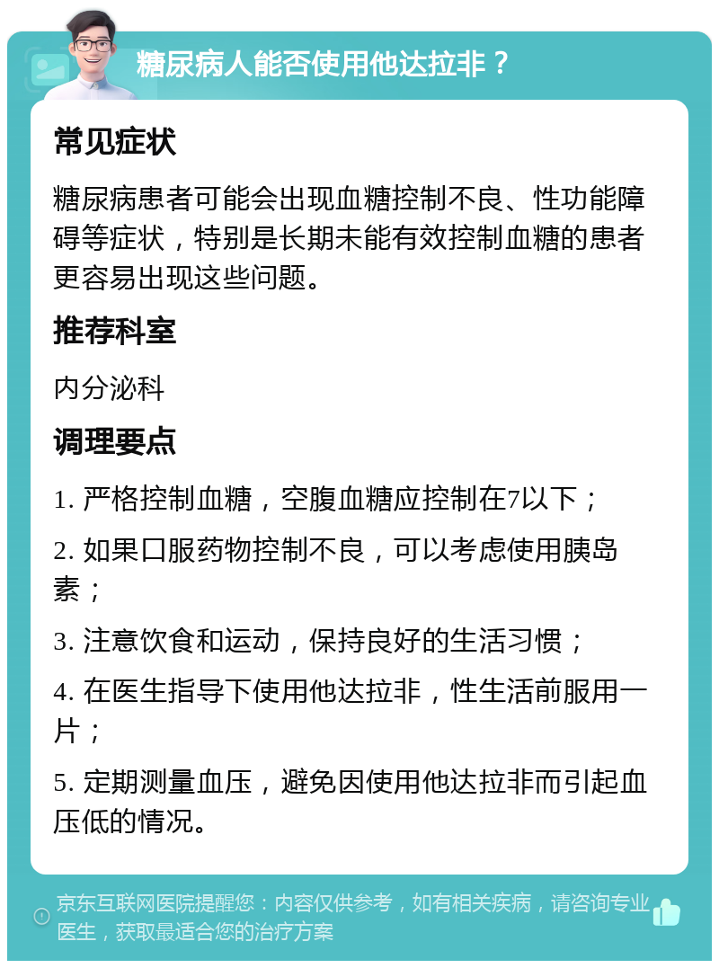 糖尿病人能否使用他达拉非？ 常见症状 糖尿病患者可能会出现血糖控制不良、性功能障碍等症状，特别是长期未能有效控制血糖的患者更容易出现这些问题。 推荐科室 内分泌科 调理要点 1. 严格控制血糖，空腹血糖应控制在7以下； 2. 如果口服药物控制不良，可以考虑使用胰岛素； 3. 注意饮食和运动，保持良好的生活习惯； 4. 在医生指导下使用他达拉非，性生活前服用一片； 5. 定期测量血压，避免因使用他达拉非而引起血压低的情况。