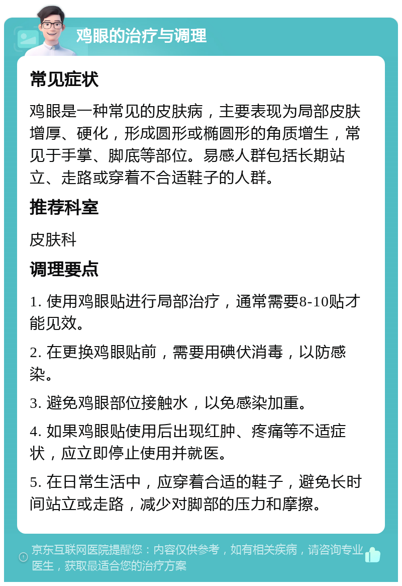 鸡眼的治疗与调理 常见症状 鸡眼是一种常见的皮肤病，主要表现为局部皮肤增厚、硬化，形成圆形或椭圆形的角质增生，常见于手掌、脚底等部位。易感人群包括长期站立、走路或穿着不合适鞋子的人群。 推荐科室 皮肤科 调理要点 1. 使用鸡眼贴进行局部治疗，通常需要8-10贴才能见效。 2. 在更换鸡眼贴前，需要用碘伏消毒，以防感染。 3. 避免鸡眼部位接触水，以免感染加重。 4. 如果鸡眼贴使用后出现红肿、疼痛等不适症状，应立即停止使用并就医。 5. 在日常生活中，应穿着合适的鞋子，避免长时间站立或走路，减少对脚部的压力和摩擦。