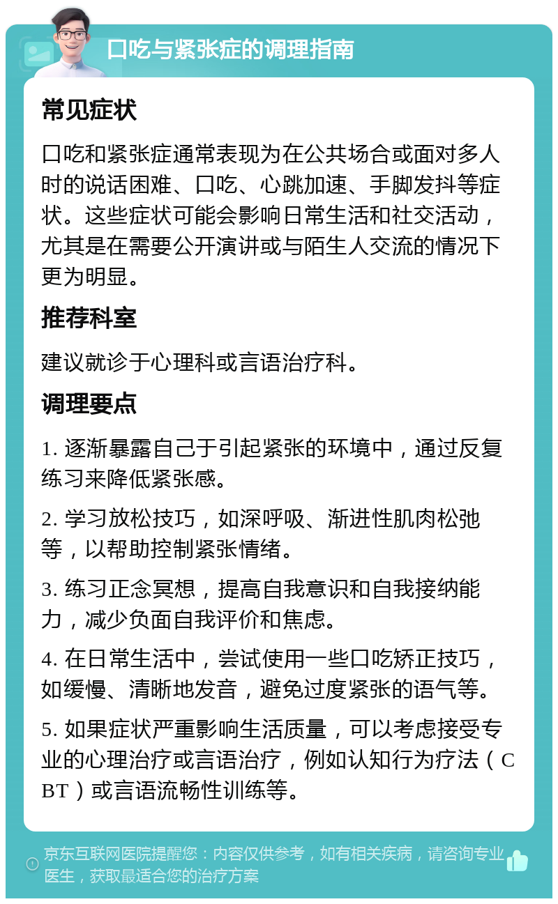 口吃与紧张症的调理指南 常见症状 口吃和紧张症通常表现为在公共场合或面对多人时的说话困难、口吃、心跳加速、手脚发抖等症状。这些症状可能会影响日常生活和社交活动，尤其是在需要公开演讲或与陌生人交流的情况下更为明显。 推荐科室 建议就诊于心理科或言语治疗科。 调理要点 1. 逐渐暴露自己于引起紧张的环境中，通过反复练习来降低紧张感。 2. 学习放松技巧，如深呼吸、渐进性肌肉松弛等，以帮助控制紧张情绪。 3. 练习正念冥想，提高自我意识和自我接纳能力，减少负面自我评价和焦虑。 4. 在日常生活中，尝试使用一些口吃矫正技巧，如缓慢、清晰地发音，避免过度紧张的语气等。 5. 如果症状严重影响生活质量，可以考虑接受专业的心理治疗或言语治疗，例如认知行为疗法（CBT）或言语流畅性训练等。