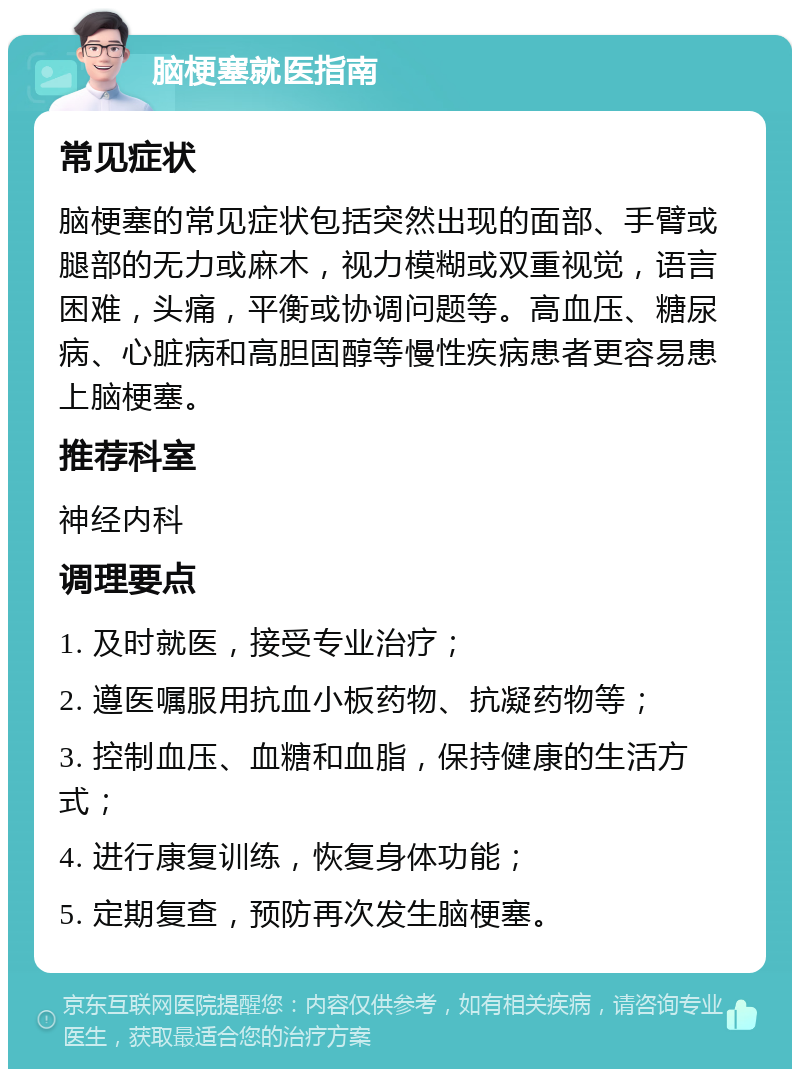 脑梗塞就医指南 常见症状 脑梗塞的常见症状包括突然出现的面部、手臂或腿部的无力或麻木，视力模糊或双重视觉，语言困难，头痛，平衡或协调问题等。高血压、糖尿病、心脏病和高胆固醇等慢性疾病患者更容易患上脑梗塞。 推荐科室 神经内科 调理要点 1. 及时就医，接受专业治疗； 2. 遵医嘱服用抗血小板药物、抗凝药物等； 3. 控制血压、血糖和血脂，保持健康的生活方式； 4. 进行康复训练，恢复身体功能； 5. 定期复查，预防再次发生脑梗塞。