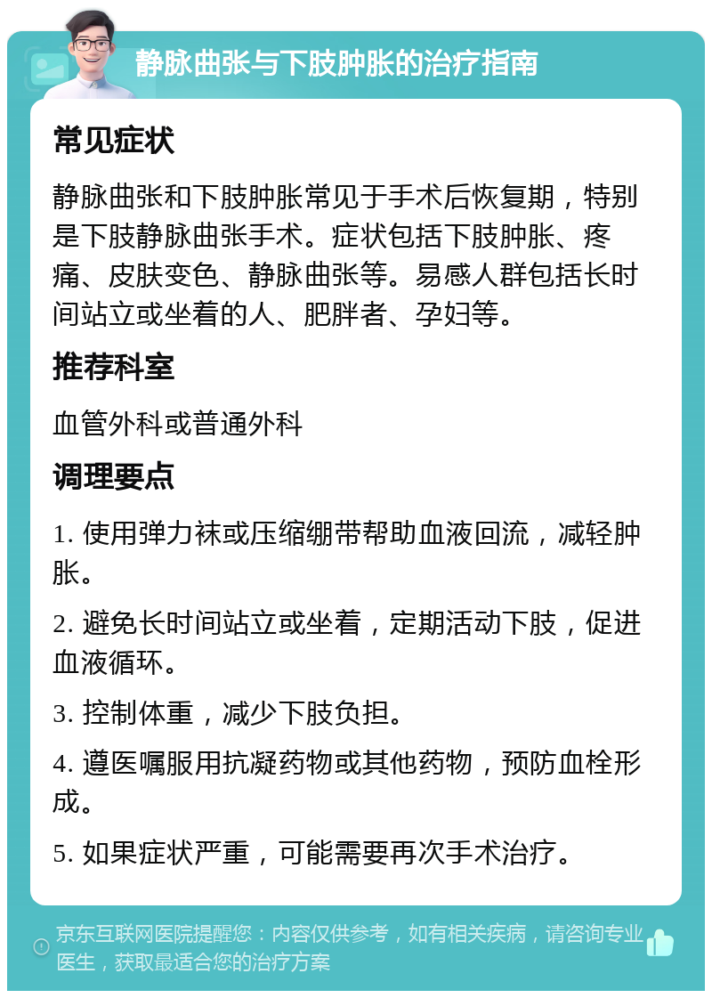 静脉曲张与下肢肿胀的治疗指南 常见症状 静脉曲张和下肢肿胀常见于手术后恢复期，特别是下肢静脉曲张手术。症状包括下肢肿胀、疼痛、皮肤变色、静脉曲张等。易感人群包括长时间站立或坐着的人、肥胖者、孕妇等。 推荐科室 血管外科或普通外科 调理要点 1. 使用弹力袜或压缩绷带帮助血液回流，减轻肿胀。 2. 避免长时间站立或坐着，定期活动下肢，促进血液循环。 3. 控制体重，减少下肢负担。 4. 遵医嘱服用抗凝药物或其他药物，预防血栓形成。 5. 如果症状严重，可能需要再次手术治疗。