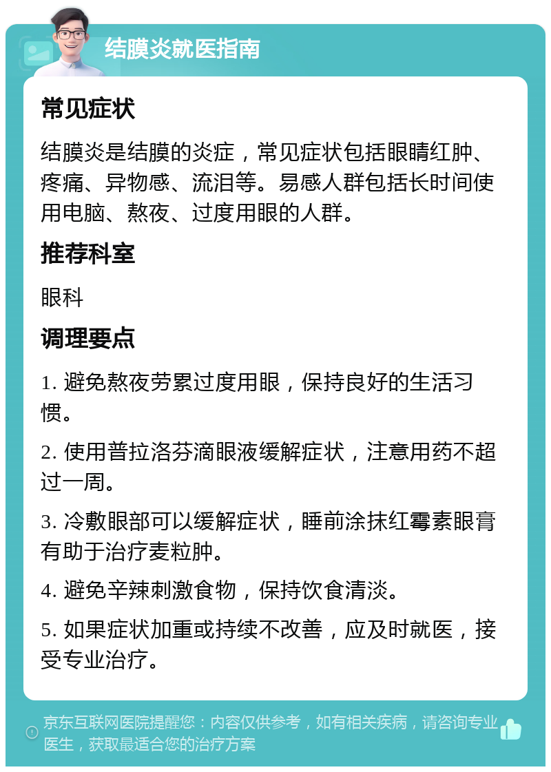 结膜炎就医指南 常见症状 结膜炎是结膜的炎症，常见症状包括眼睛红肿、疼痛、异物感、流泪等。易感人群包括长时间使用电脑、熬夜、过度用眼的人群。 推荐科室 眼科 调理要点 1. 避免熬夜劳累过度用眼，保持良好的生活习惯。 2. 使用普拉洛芬滴眼液缓解症状，注意用药不超过一周。 3. 冷敷眼部可以缓解症状，睡前涂抹红霉素眼膏有助于治疗麦粒肿。 4. 避免辛辣刺激食物，保持饮食清淡。 5. 如果症状加重或持续不改善，应及时就医，接受专业治疗。