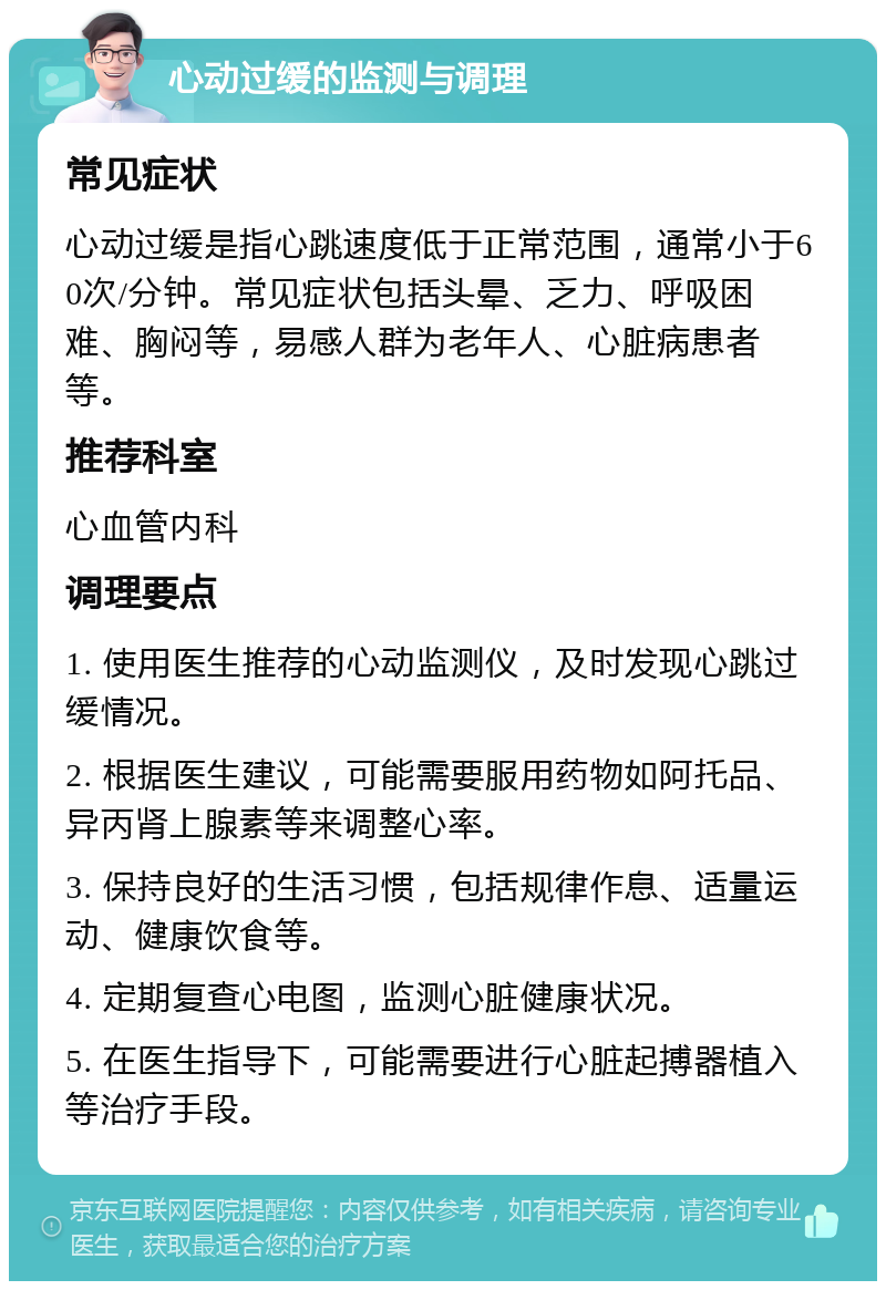 心动过缓的监测与调理 常见症状 心动过缓是指心跳速度低于正常范围，通常小于60次/分钟。常见症状包括头晕、乏力、呼吸困难、胸闷等，易感人群为老年人、心脏病患者等。 推荐科室 心血管内科 调理要点 1. 使用医生推荐的心动监测仪，及时发现心跳过缓情况。 2. 根据医生建议，可能需要服用药物如阿托品、异丙肾上腺素等来调整心率。 3. 保持良好的生活习惯，包括规律作息、适量运动、健康饮食等。 4. 定期复查心电图，监测心脏健康状况。 5. 在医生指导下，可能需要进行心脏起搏器植入等治疗手段。