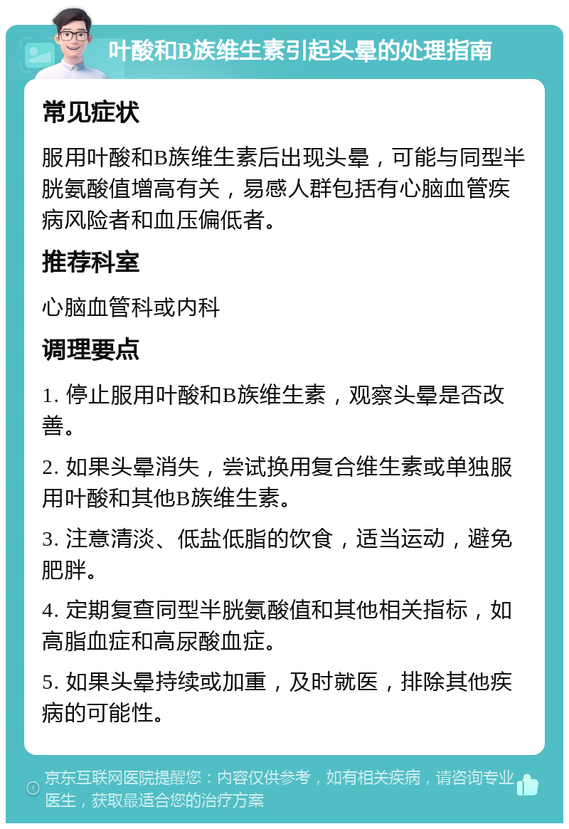 叶酸和B族维生素引起头晕的处理指南 常见症状 服用叶酸和B族维生素后出现头晕，可能与同型半胱氨酸值增高有关，易感人群包括有心脑血管疾病风险者和血压偏低者。 推荐科室 心脑血管科或内科 调理要点 1. 停止服用叶酸和B族维生素，观察头晕是否改善。 2. 如果头晕消失，尝试换用复合维生素或单独服用叶酸和其他B族维生素。 3. 注意清淡、低盐低脂的饮食，适当运动，避免肥胖。 4. 定期复查同型半胱氨酸值和其他相关指标，如高脂血症和高尿酸血症。 5. 如果头晕持续或加重，及时就医，排除其他疾病的可能性。