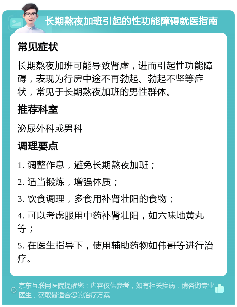 长期熬夜加班引起的性功能障碍就医指南 常见症状 长期熬夜加班可能导致肾虚，进而引起性功能障碍，表现为行房中途不再勃起、勃起不坚等症状，常见于长期熬夜加班的男性群体。 推荐科室 泌尿外科或男科 调理要点 1. 调整作息，避免长期熬夜加班； 2. 适当锻炼，增强体质； 3. 饮食调理，多食用补肾壮阳的食物； 4. 可以考虑服用中药补肾壮阳，如六味地黄丸等； 5. 在医生指导下，使用辅助药物如伟哥等进行治疗。