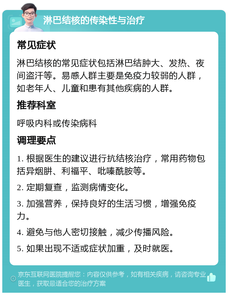 淋巴结核的传染性与治疗 常见症状 淋巴结核的常见症状包括淋巴结肿大、发热、夜间盗汗等。易感人群主要是免疫力较弱的人群，如老年人、儿童和患有其他疾病的人群。 推荐科室 呼吸内科或传染病科 调理要点 1. 根据医生的建议进行抗结核治疗，常用药物包括异烟肼、利福平、吡嗪酰胺等。 2. 定期复查，监测病情变化。 3. 加强营养，保持良好的生活习惯，增强免疫力。 4. 避免与他人密切接触，减少传播风险。 5. 如果出现不适或症状加重，及时就医。