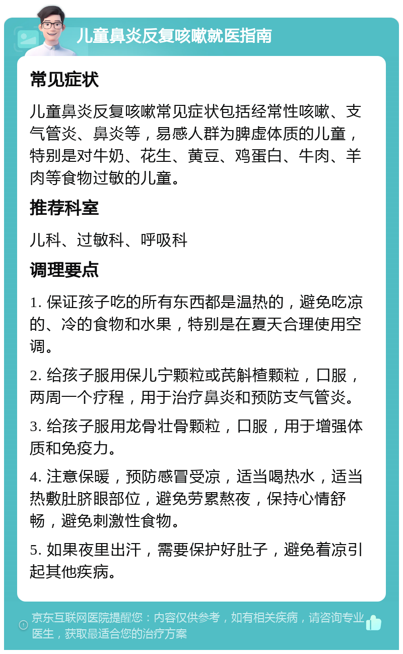 儿童鼻炎反复咳嗽就医指南 常见症状 儿童鼻炎反复咳嗽常见症状包括经常性咳嗽、支气管炎、鼻炎等，易感人群为脾虚体质的儿童，特别是对牛奶、花生、黄豆、鸡蛋白、牛肉、羊肉等食物过敏的儿童。 推荐科室 儿科、过敏科、呼吸科 调理要点 1. 保证孩子吃的所有东西都是温热的，避免吃凉的、冷的食物和水果，特别是在夏天合理使用空调。 2. 给孩子服用保儿宁颗粒或芪斛楂颗粒，口服，两周一个疗程，用于治疗鼻炎和预防支气管炎。 3. 给孩子服用龙骨壮骨颗粒，口服，用于增强体质和免疫力。 4. 注意保暖，预防感冒受凉，适当喝热水，适当热敷肚脐眼部位，避免劳累熬夜，保持心情舒畅，避免刺激性食物。 5. 如果夜里出汗，需要保护好肚子，避免着凉引起其他疾病。