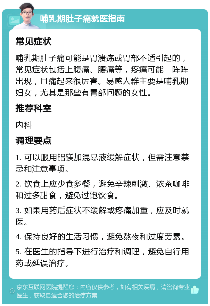 哺乳期肚子痛就医指南 常见症状 哺乳期肚子痛可能是胃溃疡或胃部不适引起的，常见症状包括上腹痛、腰痛等，疼痛可能一阵阵出现，且痛起来很厉害。易感人群主要是哺乳期妇女，尤其是那些有胃部问题的女性。 推荐科室 内科 调理要点 1. 可以服用铝镁加混悬液缓解症状，但需注意禁忌和注意事项。 2. 饮食上应少食多餐，避免辛辣刺激、浓茶咖啡和过多甜食，避免过饱饮食。 3. 如果用药后症状不缓解或疼痛加重，应及时就医。 4. 保持良好的生活习惯，避免熬夜和过度劳累。 5. 在医生的指导下进行治疗和调理，避免自行用药或延误治疗。