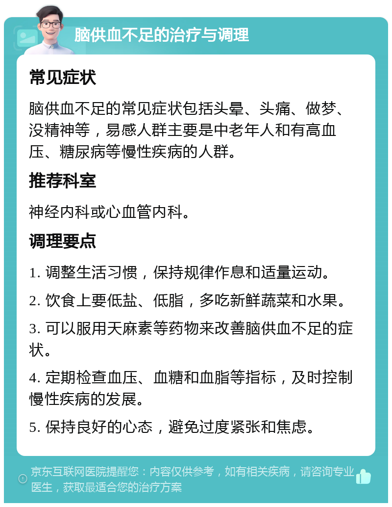 脑供血不足的治疗与调理 常见症状 脑供血不足的常见症状包括头晕、头痛、做梦、没精神等，易感人群主要是中老年人和有高血压、糖尿病等慢性疾病的人群。 推荐科室 神经内科或心血管内科。 调理要点 1. 调整生活习惯，保持规律作息和适量运动。 2. 饮食上要低盐、低脂，多吃新鲜蔬菜和水果。 3. 可以服用天麻素等药物来改善脑供血不足的症状。 4. 定期检查血压、血糖和血脂等指标，及时控制慢性疾病的发展。 5. 保持良好的心态，避免过度紧张和焦虑。