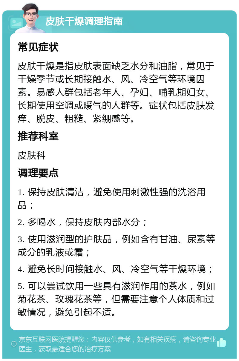 皮肤干燥调理指南 常见症状 皮肤干燥是指皮肤表面缺乏水分和油脂，常见于干燥季节或长期接触水、风、冷空气等环境因素。易感人群包括老年人、孕妇、哺乳期妇女、长期使用空调或暖气的人群等。症状包括皮肤发痒、脱皮、粗糙、紧绷感等。 推荐科室 皮肤科 调理要点 1. 保持皮肤清洁，避免使用刺激性强的洗浴用品； 2. 多喝水，保持皮肤内部水分； 3. 使用滋润型的护肤品，例如含有甘油、尿素等成分的乳液或霜； 4. 避免长时间接触水、风、冷空气等干燥环境； 5. 可以尝试饮用一些具有滋润作用的茶水，例如菊花茶、玫瑰花茶等，但需要注意个人体质和过敏情况，避免引起不适。