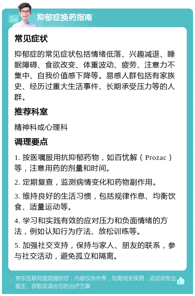 抑郁症换药指南 常见症状 抑郁症的常见症状包括情绪低落、兴趣减退、睡眠障碍、食欲改变、体重波动、疲劳、注意力不集中、自我价值感下降等。易感人群包括有家族史、经历过重大生活事件、长期承受压力等的人群。 推荐科室 精神科或心理科 调理要点 1. 按医嘱服用抗抑郁药物，如百忧解（Prozac）等，注意用药的剂量和时间。 2. 定期复查，监测病情变化和药物副作用。 3. 维持良好的生活习惯，包括规律作息、均衡饮食、适量运动等。 4. 学习和实践有效的应对压力和负面情绪的方法，例如认知行为疗法、放松训练等。 5. 加强社交支持，保持与家人、朋友的联系，参与社交活动，避免孤立和隔离。