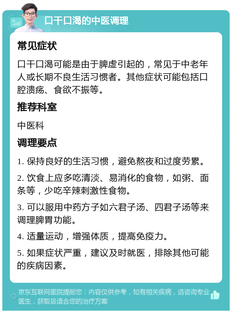 口干口渴的中医调理 常见症状 口干口渴可能是由于脾虚引起的，常见于中老年人或长期不良生活习惯者。其他症状可能包括口腔溃疡、食欲不振等。 推荐科室 中医科 调理要点 1. 保持良好的生活习惯，避免熬夜和过度劳累。 2. 饮食上应多吃清淡、易消化的食物，如粥、面条等，少吃辛辣刺激性食物。 3. 可以服用中药方子如六君子汤、四君子汤等来调理脾胃功能。 4. 适量运动，增强体质，提高免疫力。 5. 如果症状严重，建议及时就医，排除其他可能的疾病因素。