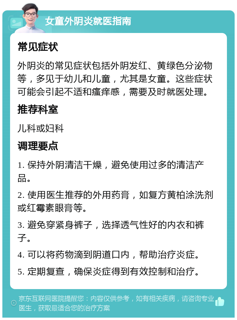 女童外阴炎就医指南 常见症状 外阴炎的常见症状包括外阴发红、黄绿色分泌物等，多见于幼儿和儿童，尤其是女童。这些症状可能会引起不适和瘙痒感，需要及时就医处理。 推荐科室 儿科或妇科 调理要点 1. 保持外阴清洁干燥，避免使用过多的清洁产品。 2. 使用医生推荐的外用药膏，如复方黄柏涂洗剂或红霉素眼膏等。 3. 避免穿紧身裤子，选择透气性好的内衣和裤子。 4. 可以将药物滴到阴道口内，帮助治疗炎症。 5. 定期复查，确保炎症得到有效控制和治疗。