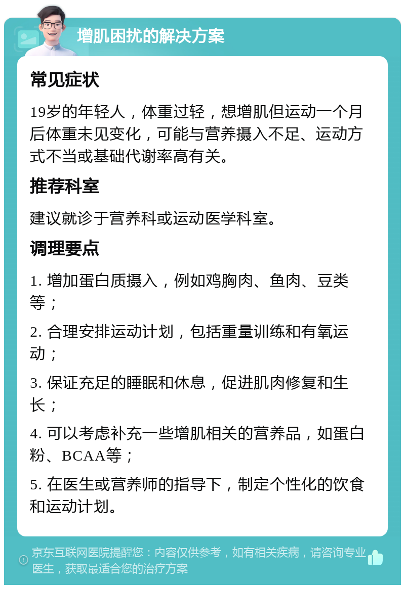 增肌困扰的解决方案 常见症状 19岁的年轻人，体重过轻，想增肌但运动一个月后体重未见变化，可能与营养摄入不足、运动方式不当或基础代谢率高有关。 推荐科室 建议就诊于营养科或运动医学科室。 调理要点 1. 增加蛋白质摄入，例如鸡胸肉、鱼肉、豆类等； 2. 合理安排运动计划，包括重量训练和有氧运动； 3. 保证充足的睡眠和休息，促进肌肉修复和生长； 4. 可以考虑补充一些增肌相关的营养品，如蛋白粉、BCAA等； 5. 在医生或营养师的指导下，制定个性化的饮食和运动计划。