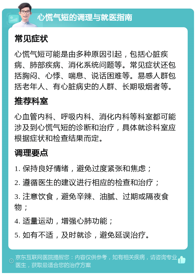 心慌气短的调理与就医指南 常见症状 心慌气短可能是由多种原因引起，包括心脏疾病、肺部疾病、消化系统问题等。常见症状还包括胸闷、心悸、喘息、说话困难等。易感人群包括老年人、有心脏病史的人群、长期吸烟者等。 推荐科室 心血管内科、呼吸内科、消化内科等科室都可能涉及到心慌气短的诊断和治疗，具体就诊科室应根据症状和检查结果而定。 调理要点 1. 保持良好情绪，避免过度紧张和焦虑； 2. 遵循医生的建议进行相应的检查和治疗； 3. 注意饮食，避免辛辣、油腻、过期或隔夜食物； 4. 适量运动，增强心肺功能； 5. 如有不适，及时就诊，避免延误治疗。