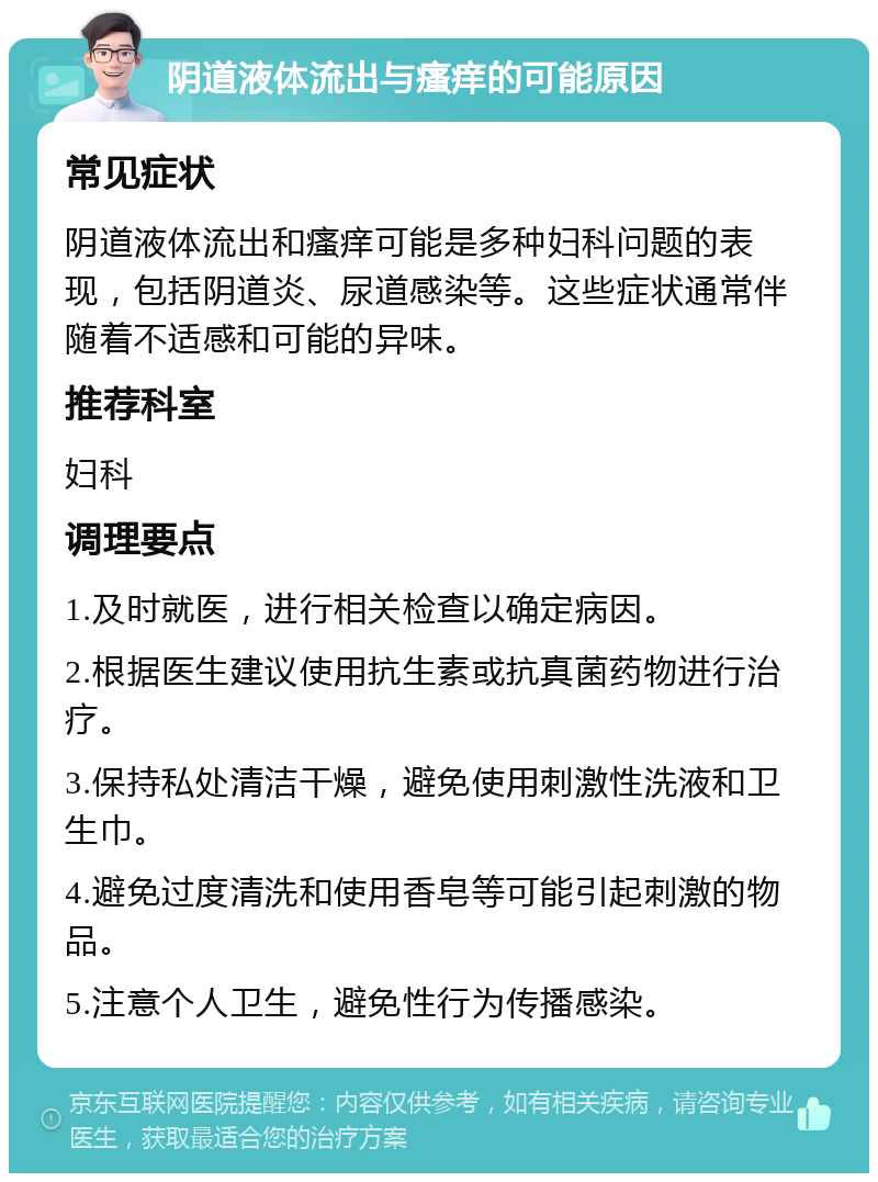 阴道液体流出与瘙痒的可能原因 常见症状 阴道液体流出和瘙痒可能是多种妇科问题的表现，包括阴道炎、尿道感染等。这些症状通常伴随着不适感和可能的异味。 推荐科室 妇科 调理要点 1.及时就医，进行相关检查以确定病因。 2.根据医生建议使用抗生素或抗真菌药物进行治疗。 3.保持私处清洁干燥，避免使用刺激性洗液和卫生巾。 4.避免过度清洗和使用香皂等可能引起刺激的物品。 5.注意个人卫生，避免性行为传播感染。