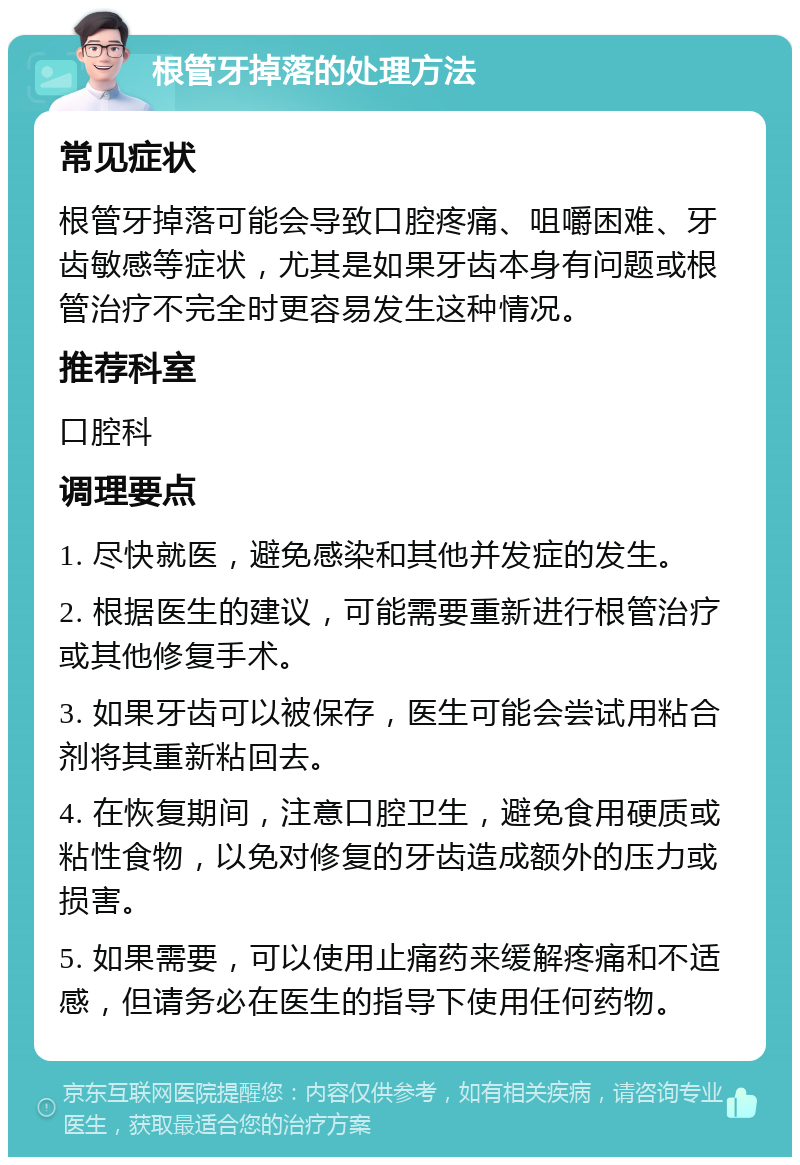 根管牙掉落的处理方法 常见症状 根管牙掉落可能会导致口腔疼痛、咀嚼困难、牙齿敏感等症状，尤其是如果牙齿本身有问题或根管治疗不完全时更容易发生这种情况。 推荐科室 口腔科 调理要点 1. 尽快就医，避免感染和其他并发症的发生。 2. 根据医生的建议，可能需要重新进行根管治疗或其他修复手术。 3. 如果牙齿可以被保存，医生可能会尝试用粘合剂将其重新粘回去。 4. 在恢复期间，注意口腔卫生，避免食用硬质或粘性食物，以免对修复的牙齿造成额外的压力或损害。 5. 如果需要，可以使用止痛药来缓解疼痛和不适感，但请务必在医生的指导下使用任何药物。