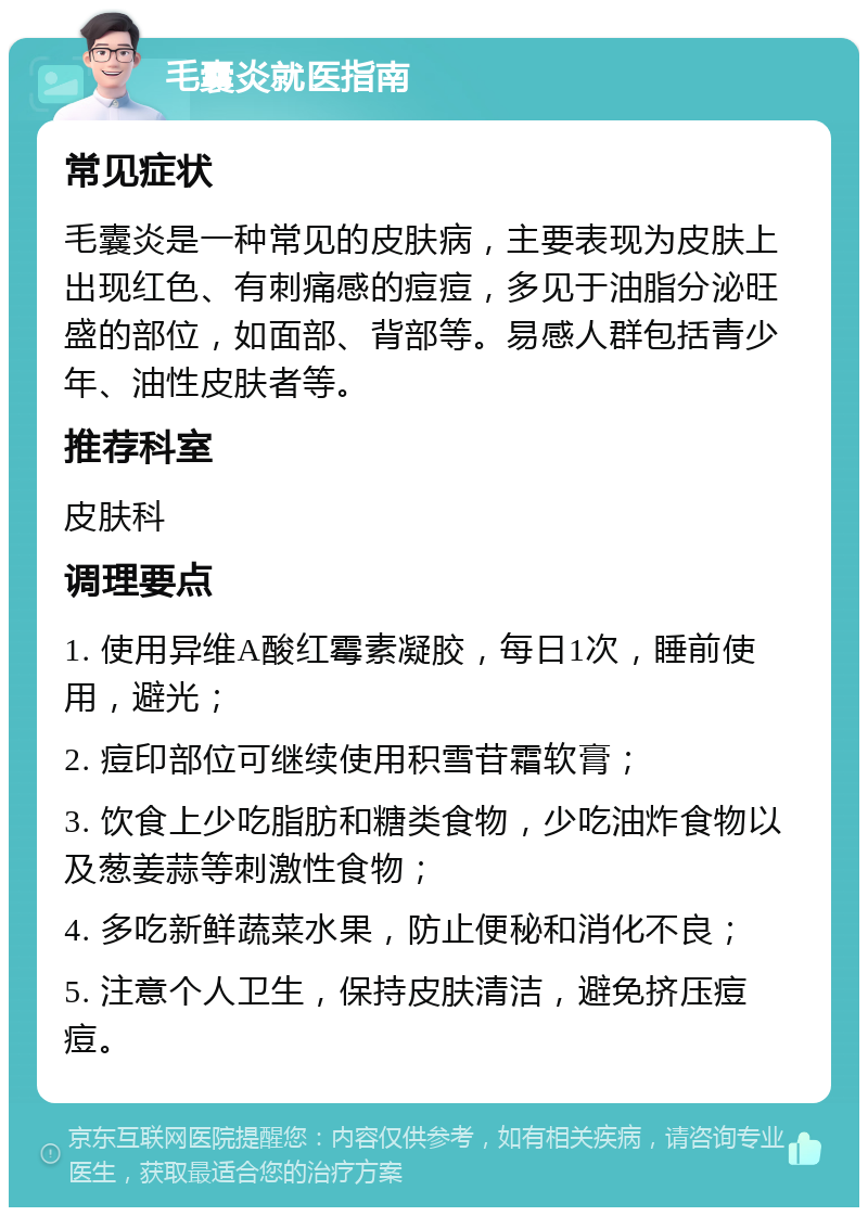 毛囊炎就医指南 常见症状 毛囊炎是一种常见的皮肤病，主要表现为皮肤上出现红色、有刺痛感的痘痘，多见于油脂分泌旺盛的部位，如面部、背部等。易感人群包括青少年、油性皮肤者等。 推荐科室 皮肤科 调理要点 1. 使用异维A酸红霉素凝胶，每日1次，睡前使用，避光； 2. 痘印部位可继续使用积雪苷霜软膏； 3. 饮食上少吃脂肪和糖类食物，少吃油炸食物以及葱姜蒜等刺激性食物； 4. 多吃新鲜蔬菜水果，防止便秘和消化不良； 5. 注意个人卫生，保持皮肤清洁，避免挤压痘痘。