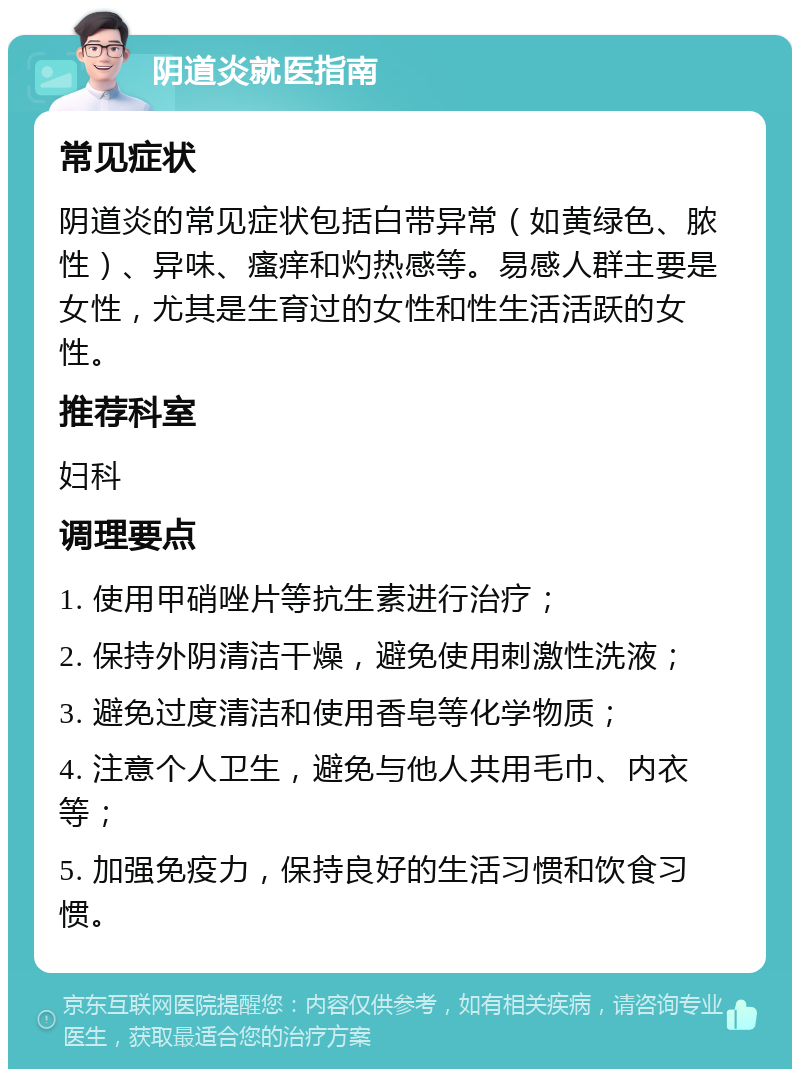 阴道炎就医指南 常见症状 阴道炎的常见症状包括白带异常（如黄绿色、脓性）、异味、瘙痒和灼热感等。易感人群主要是女性，尤其是生育过的女性和性生活活跃的女性。 推荐科室 妇科 调理要点 1. 使用甲硝唑片等抗生素进行治疗； 2. 保持外阴清洁干燥，避免使用刺激性洗液； 3. 避免过度清洁和使用香皂等化学物质； 4. 注意个人卫生，避免与他人共用毛巾、内衣等； 5. 加强免疫力，保持良好的生活习惯和饮食习惯。