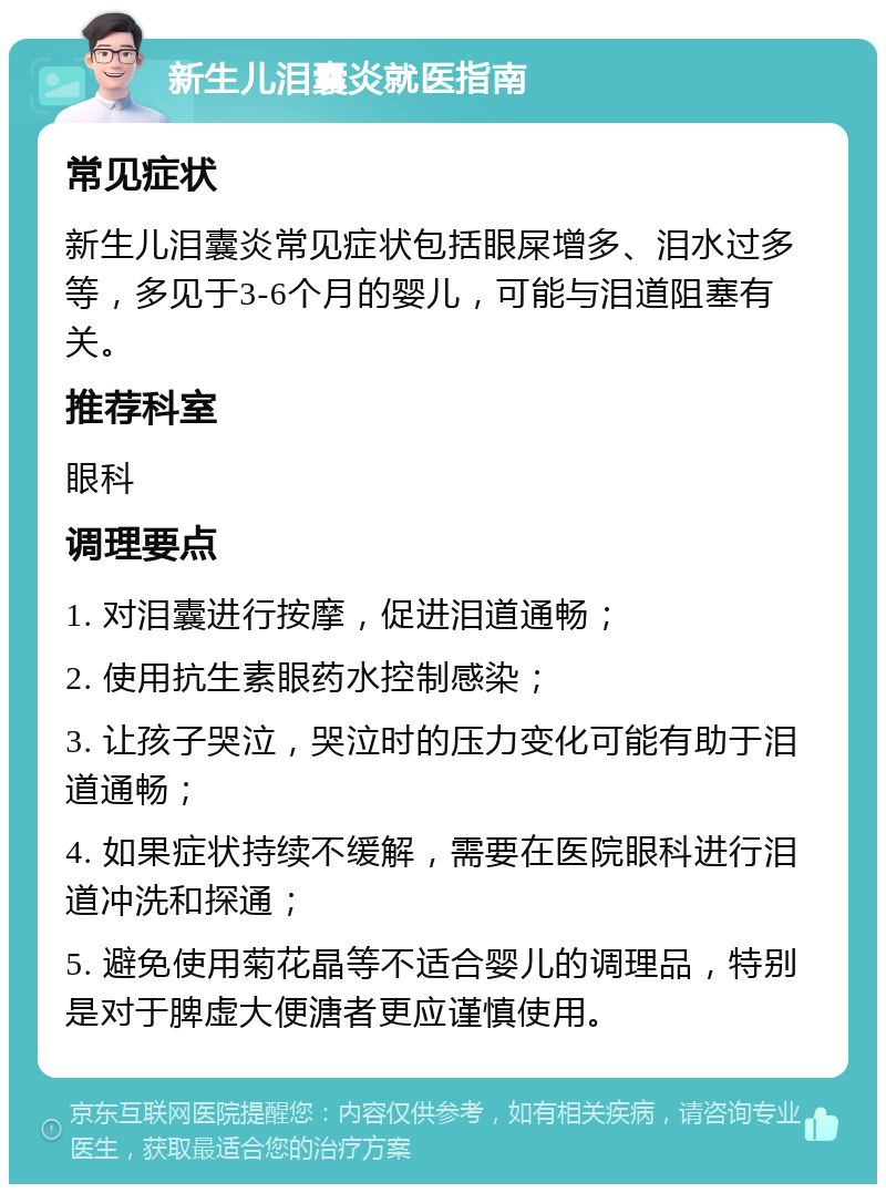 新生儿泪囊炎就医指南 常见症状 新生儿泪囊炎常见症状包括眼屎增多、泪水过多等，多见于3-6个月的婴儿，可能与泪道阻塞有关。 推荐科室 眼科 调理要点 1. 对泪囊进行按摩，促进泪道通畅； 2. 使用抗生素眼药水控制感染； 3. 让孩子哭泣，哭泣时的压力变化可能有助于泪道通畅； 4. 如果症状持续不缓解，需要在医院眼科进行泪道冲洗和探通； 5. 避免使用菊花晶等不适合婴儿的调理品，特别是对于脾虚大便溏者更应谨慎使用。