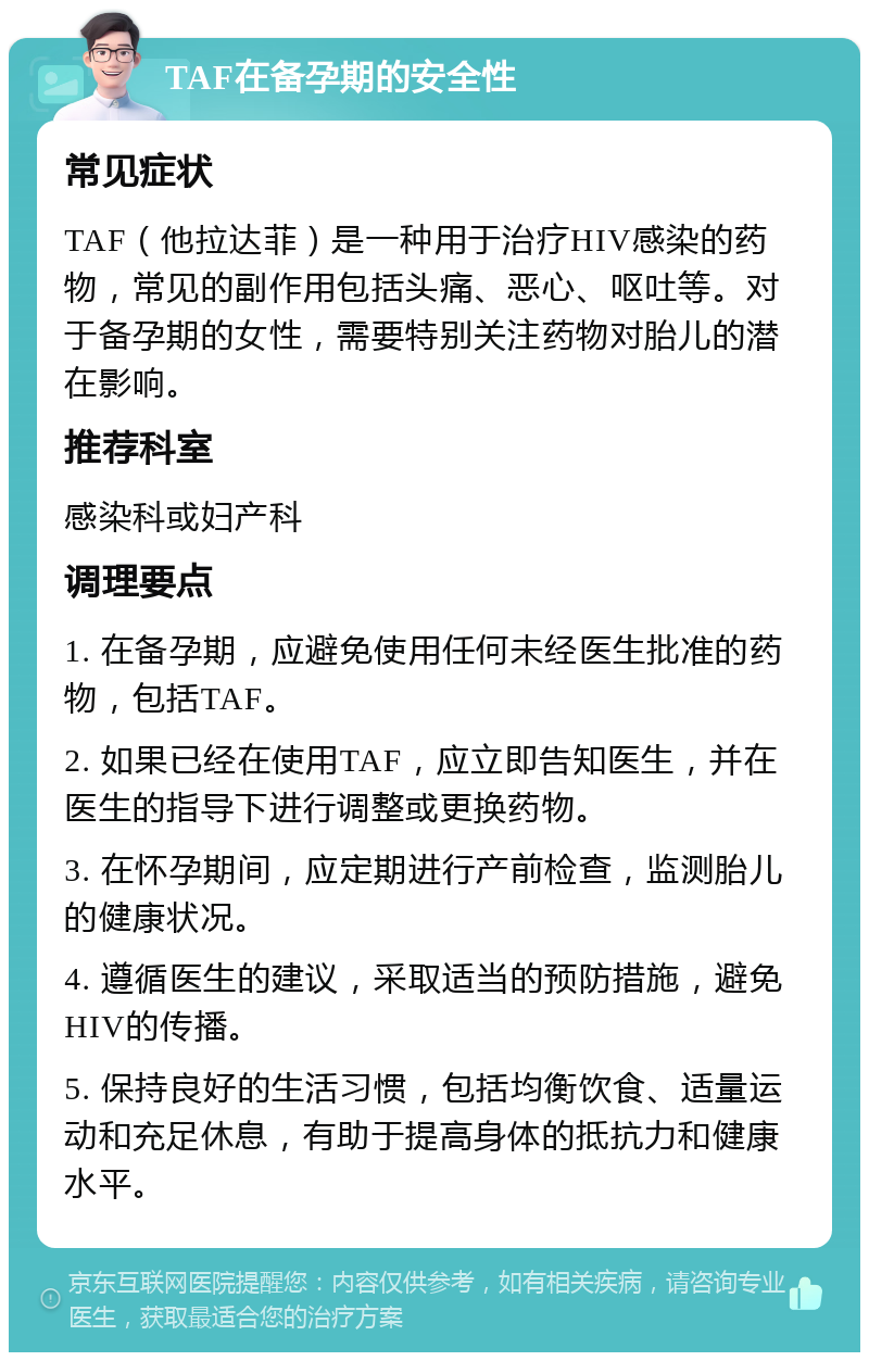 TAF在备孕期的安全性 常见症状 TAF（他拉达菲）是一种用于治疗HIV感染的药物，常见的副作用包括头痛、恶心、呕吐等。对于备孕期的女性，需要特别关注药物对胎儿的潜在影响。 推荐科室 感染科或妇产科 调理要点 1. 在备孕期，应避免使用任何未经医生批准的药物，包括TAF。 2. 如果已经在使用TAF，应立即告知医生，并在医生的指导下进行调整或更换药物。 3. 在怀孕期间，应定期进行产前检查，监测胎儿的健康状况。 4. 遵循医生的建议，采取适当的预防措施，避免HIV的传播。 5. 保持良好的生活习惯，包括均衡饮食、适量运动和充足休息，有助于提高身体的抵抗力和健康水平。