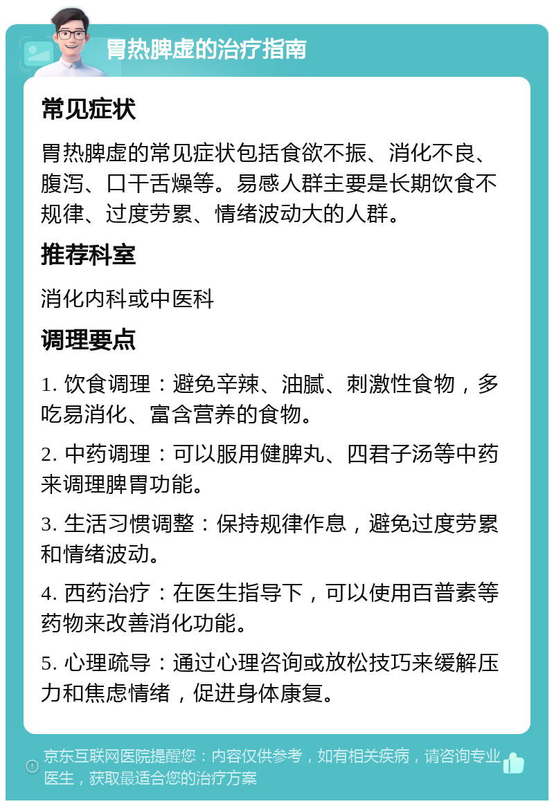 胃热脾虚的治疗指南 常见症状 胃热脾虚的常见症状包括食欲不振、消化不良、腹泻、口干舌燥等。易感人群主要是长期饮食不规律、过度劳累、情绪波动大的人群。 推荐科室 消化内科或中医科 调理要点 1. 饮食调理：避免辛辣、油腻、刺激性食物，多吃易消化、富含营养的食物。 2. 中药调理：可以服用健脾丸、四君子汤等中药来调理脾胃功能。 3. 生活习惯调整：保持规律作息，避免过度劳累和情绪波动。 4. 西药治疗：在医生指导下，可以使用百普素等药物来改善消化功能。 5. 心理疏导：通过心理咨询或放松技巧来缓解压力和焦虑情绪，促进身体康复。