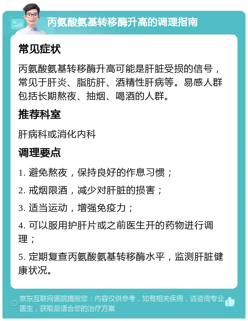 丙氨酸氨基转移酶升高的调理指南 常见症状 丙氨酸氨基转移酶升高可能是肝脏受损的信号，常见于肝炎、脂肪肝、酒精性肝病等。易感人群包括长期熬夜、抽烟、喝酒的人群。 推荐科室 肝病科或消化内科 调理要点 1. 避免熬夜，保持良好的作息习惯； 2. 戒烟限酒，减少对肝脏的损害； 3. 适当运动，增强免疫力； 4. 可以服用护肝片或之前医生开的药物进行调理； 5. 定期复查丙氨酸氨基转移酶水平，监测肝脏健康状况。