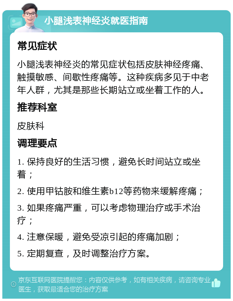 小腿浅表神经炎就医指南 常见症状 小腿浅表神经炎的常见症状包括皮肤神经疼痛、触摸敏感、间歇性疼痛等。这种疾病多见于中老年人群，尤其是那些长期站立或坐着工作的人。 推荐科室 皮肤科 调理要点 1. 保持良好的生活习惯，避免长时间站立或坐着； 2. 使用甲钴胺和维生素b12等药物来缓解疼痛； 3. 如果疼痛严重，可以考虑物理治疗或手术治疗； 4. 注意保暖，避免受凉引起的疼痛加剧； 5. 定期复查，及时调整治疗方案。