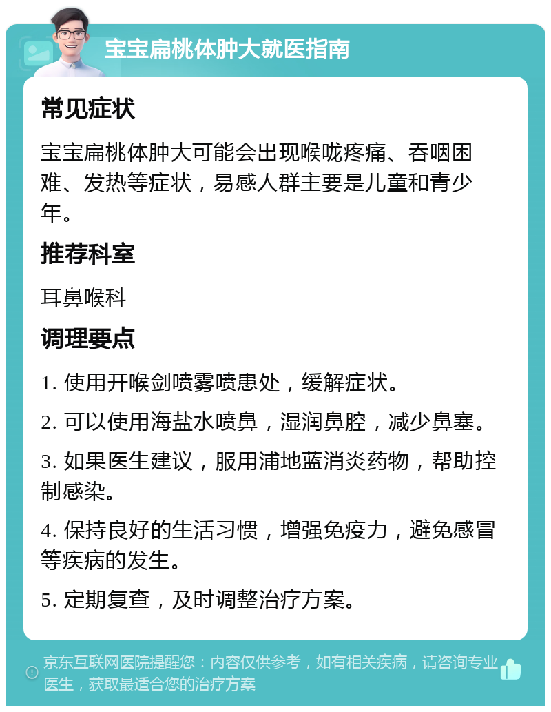 宝宝扁桃体肿大就医指南 常见症状 宝宝扁桃体肿大可能会出现喉咙疼痛、吞咽困难、发热等症状，易感人群主要是儿童和青少年。 推荐科室 耳鼻喉科 调理要点 1. 使用开喉剑喷雾喷患处，缓解症状。 2. 可以使用海盐水喷鼻，湿润鼻腔，减少鼻塞。 3. 如果医生建议，服用浦地蓝消炎药物，帮助控制感染。 4. 保持良好的生活习惯，增强免疫力，避免感冒等疾病的发生。 5. 定期复查，及时调整治疗方案。