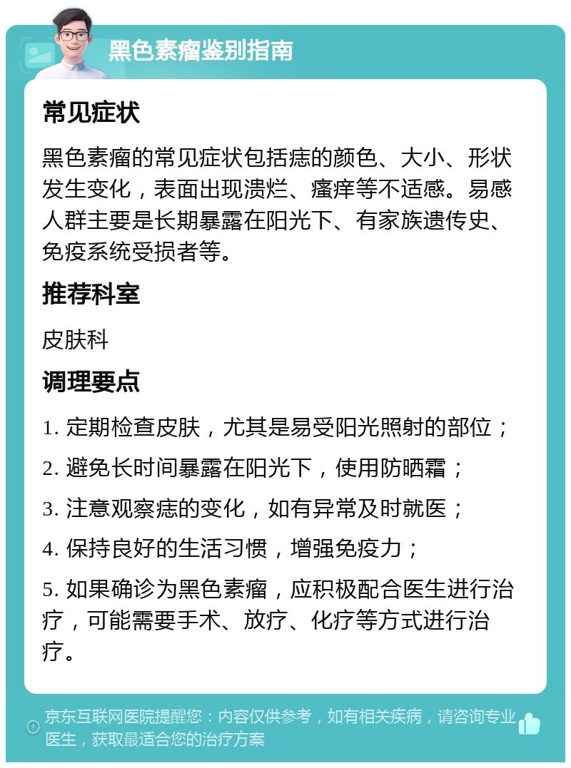 黑色素瘤鉴别指南 常见症状 黑色素瘤的常见症状包括痣的颜色、大小、形状发生变化，表面出现溃烂、瘙痒等不适感。易感人群主要是长期暴露在阳光下、有家族遗传史、免疫系统受损者等。 推荐科室 皮肤科 调理要点 1. 定期检查皮肤，尤其是易受阳光照射的部位； 2. 避免长时间暴露在阳光下，使用防晒霜； 3. 注意观察痣的变化，如有异常及时就医； 4. 保持良好的生活习惯，增强免疫力； 5. 如果确诊为黑色素瘤，应积极配合医生进行治疗，可能需要手术、放疗、化疗等方式进行治疗。