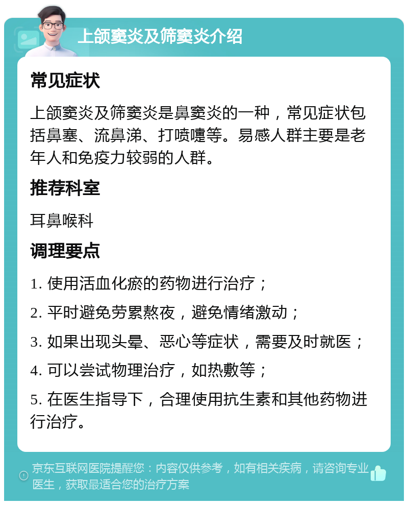 上颌窦炎及筛窦炎介绍 常见症状 上颌窦炎及筛窦炎是鼻窦炎的一种，常见症状包括鼻塞、流鼻涕、打喷嚏等。易感人群主要是老年人和免疫力较弱的人群。 推荐科室 耳鼻喉科 调理要点 1. 使用活血化瘀的药物进行治疗； 2. 平时避免劳累熬夜，避免情绪激动； 3. 如果出现头晕、恶心等症状，需要及时就医； 4. 可以尝试物理治疗，如热敷等； 5. 在医生指导下，合理使用抗生素和其他药物进行治疗。