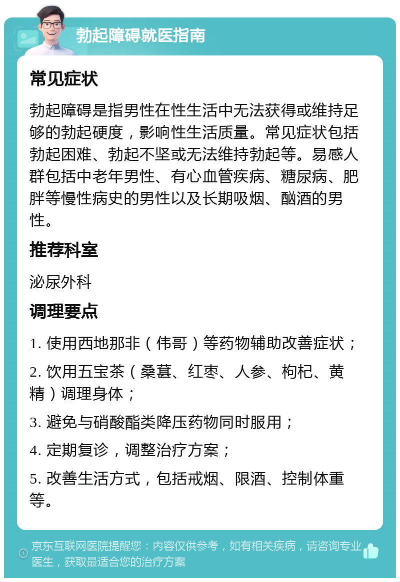 勃起障碍就医指南 常见症状 勃起障碍是指男性在性生活中无法获得或维持足够的勃起硬度，影响性生活质量。常见症状包括勃起困难、勃起不坚或无法维持勃起等。易感人群包括中老年男性、有心血管疾病、糖尿病、肥胖等慢性病史的男性以及长期吸烟、酗酒的男性。 推荐科室 泌尿外科 调理要点 1. 使用西地那非（伟哥）等药物辅助改善症状； 2. 饮用五宝茶（桑葚、红枣、人参、枸杞、黄精）调理身体； 3. 避免与硝酸酯类降压药物同时服用； 4. 定期复诊，调整治疗方案； 5. 改善生活方式，包括戒烟、限酒、控制体重等。