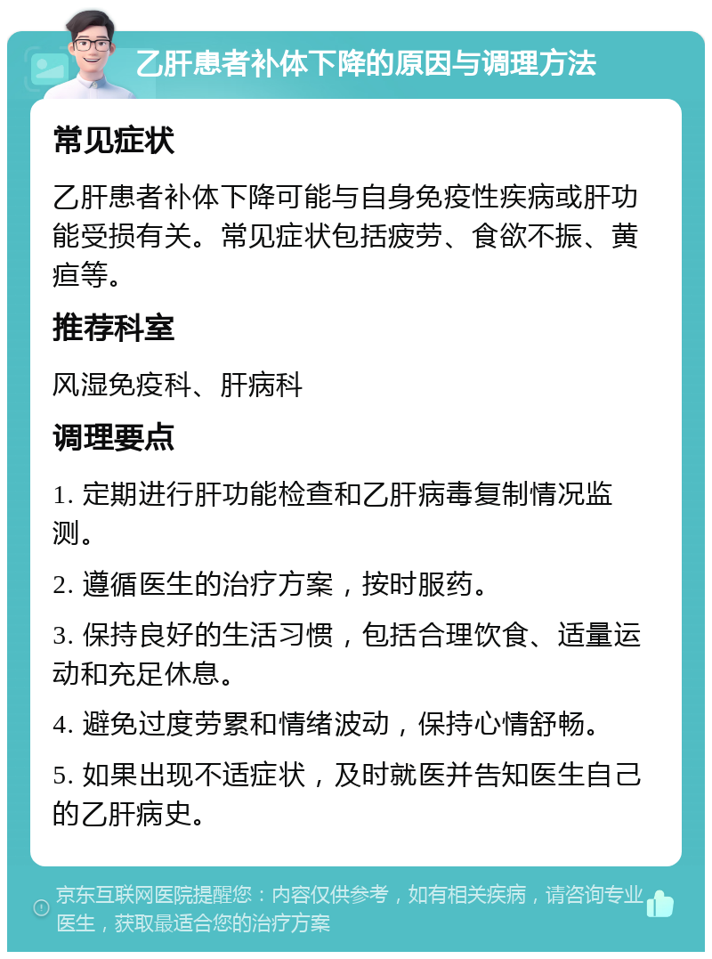 乙肝患者补体下降的原因与调理方法 常见症状 乙肝患者补体下降可能与自身免疫性疾病或肝功能受损有关。常见症状包括疲劳、食欲不振、黄疸等。 推荐科室 风湿免疫科、肝病科 调理要点 1. 定期进行肝功能检查和乙肝病毒复制情况监测。 2. 遵循医生的治疗方案，按时服药。 3. 保持良好的生活习惯，包括合理饮食、适量运动和充足休息。 4. 避免过度劳累和情绪波动，保持心情舒畅。 5. 如果出现不适症状，及时就医并告知医生自己的乙肝病史。