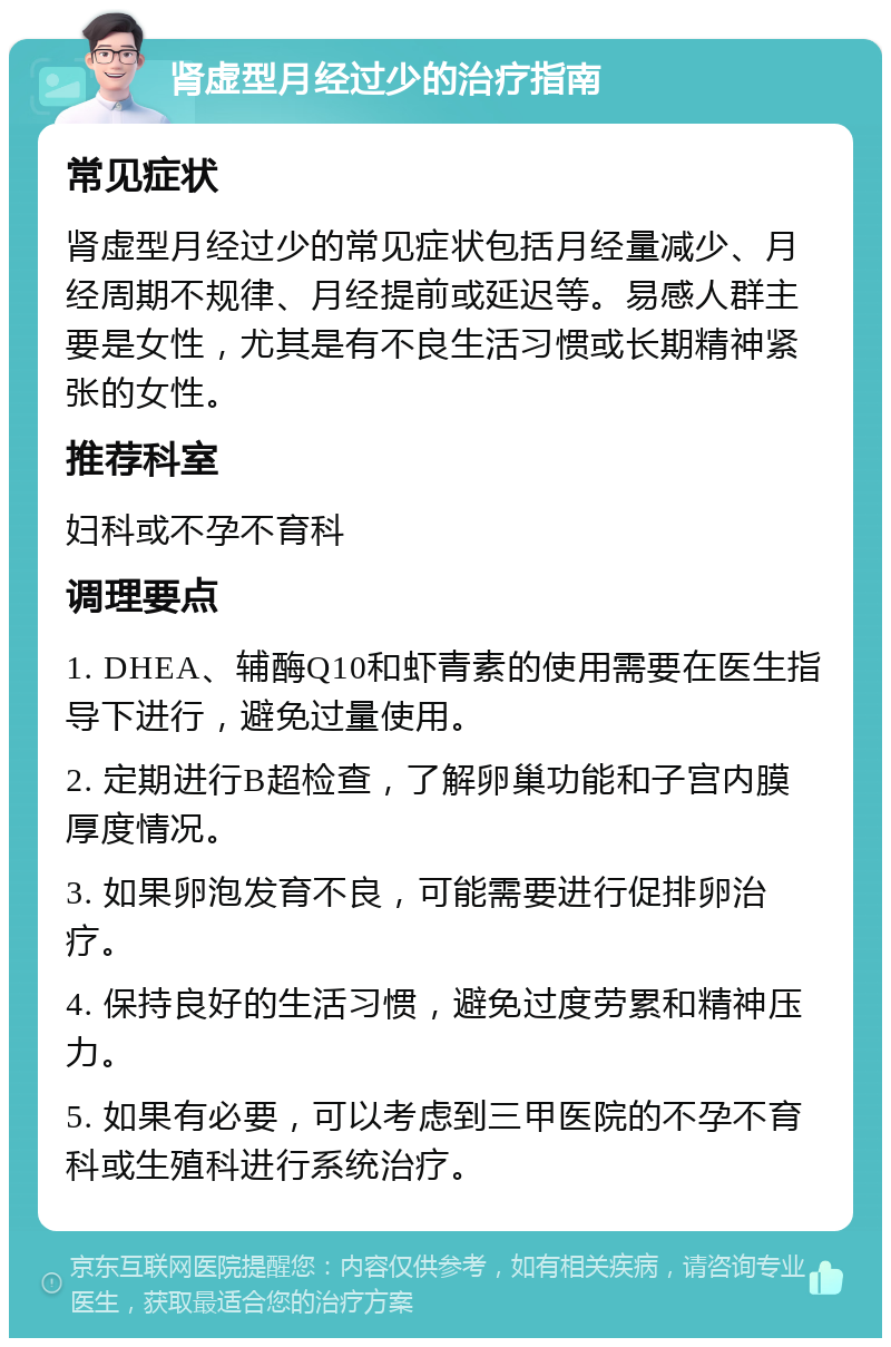 肾虚型月经过少的治疗指南 常见症状 肾虚型月经过少的常见症状包括月经量减少、月经周期不规律、月经提前或延迟等。易感人群主要是女性，尤其是有不良生活习惯或长期精神紧张的女性。 推荐科室 妇科或不孕不育科 调理要点 1. DHEA、辅酶Q10和虾青素的使用需要在医生指导下进行，避免过量使用。 2. 定期进行B超检查，了解卵巢功能和子宫内膜厚度情况。 3. 如果卵泡发育不良，可能需要进行促排卵治疗。 4. 保持良好的生活习惯，避免过度劳累和精神压力。 5. 如果有必要，可以考虑到三甲医院的不孕不育科或生殖科进行系统治疗。