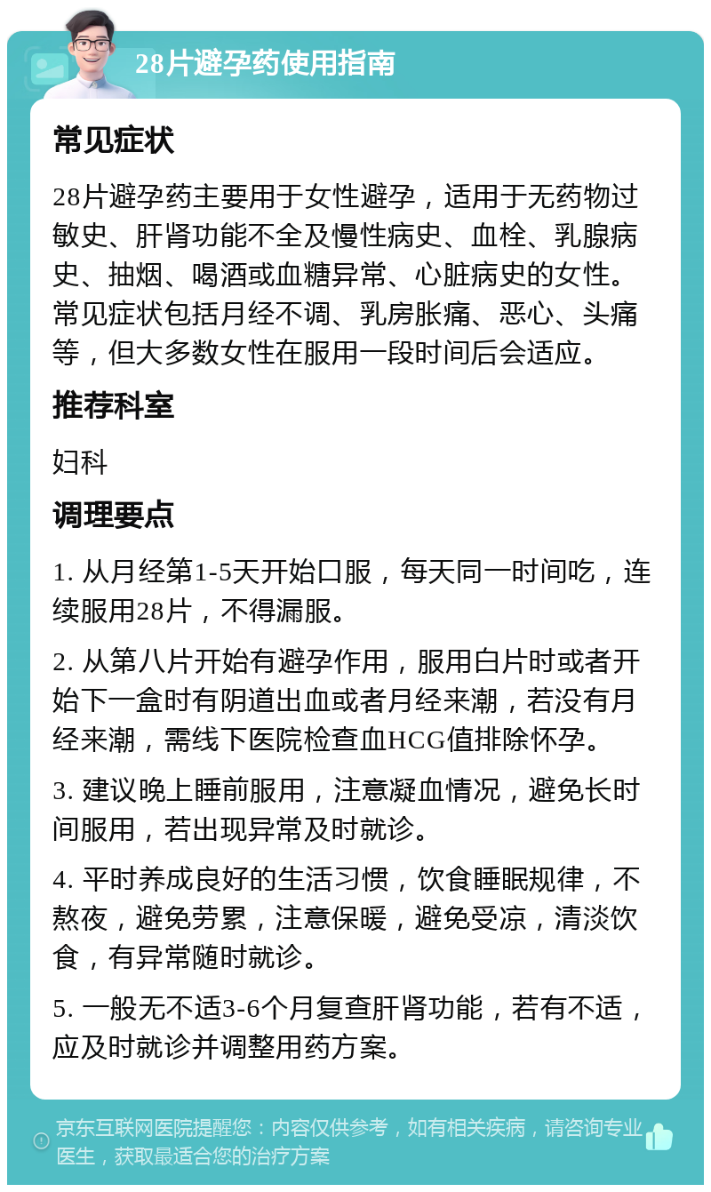 28片避孕药使用指南 常见症状 28片避孕药主要用于女性避孕，适用于无药物过敏史、肝肾功能不全及慢性病史、血栓、乳腺病史、抽烟、喝酒或血糖异常、心脏病史的女性。常见症状包括月经不调、乳房胀痛、恶心、头痛等，但大多数女性在服用一段时间后会适应。 推荐科室 妇科 调理要点 1. 从月经第1-5天开始口服，每天同一时间吃，连续服用28片，不得漏服。 2. 从第八片开始有避孕作用，服用白片时或者开始下一盒时有阴道出血或者月经来潮，若没有月经来潮，需线下医院检查血HCG值排除怀孕。 3. 建议晚上睡前服用，注意凝血情况，避免长时间服用，若出现异常及时就诊。 4. 平时养成良好的生活习惯，饮食睡眠规律，不熬夜，避免劳累，注意保暖，避免受凉，清淡饮食，有异常随时就诊。 5. 一般无不适3-6个月复查肝肾功能，若有不适，应及时就诊并调整用药方案。