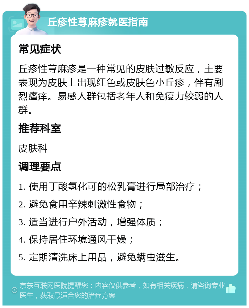 丘疹性荨麻疹就医指南 常见症状 丘疹性荨麻疹是一种常见的皮肤过敏反应，主要表现为皮肤上出现红色或皮肤色小丘疹，伴有剧烈瘙痒。易感人群包括老年人和免疫力较弱的人群。 推荐科室 皮肤科 调理要点 1. 使用丁酸氢化可的松乳膏进行局部治疗； 2. 避免食用辛辣刺激性食物； 3. 适当进行户外活动，增强体质； 4. 保持居住环境通风干燥； 5. 定期清洗床上用品，避免螨虫滋生。