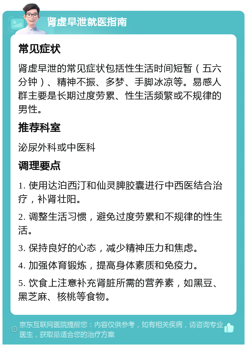 肾虚早泄就医指南 常见症状 肾虚早泄的常见症状包括性生活时间短暂（五六分钟）、精神不振、多梦、手脚冰凉等。易感人群主要是长期过度劳累、性生活频繁或不规律的男性。 推荐科室 泌尿外科或中医科 调理要点 1. 使用达泊西汀和仙灵脾胶囊进行中西医结合治疗，补肾壮阳。 2. 调整生活习惯，避免过度劳累和不规律的性生活。 3. 保持良好的心态，减少精神压力和焦虑。 4. 加强体育锻炼，提高身体素质和免疫力。 5. 饮食上注意补充肾脏所需的营养素，如黑豆、黑芝麻、核桃等食物。