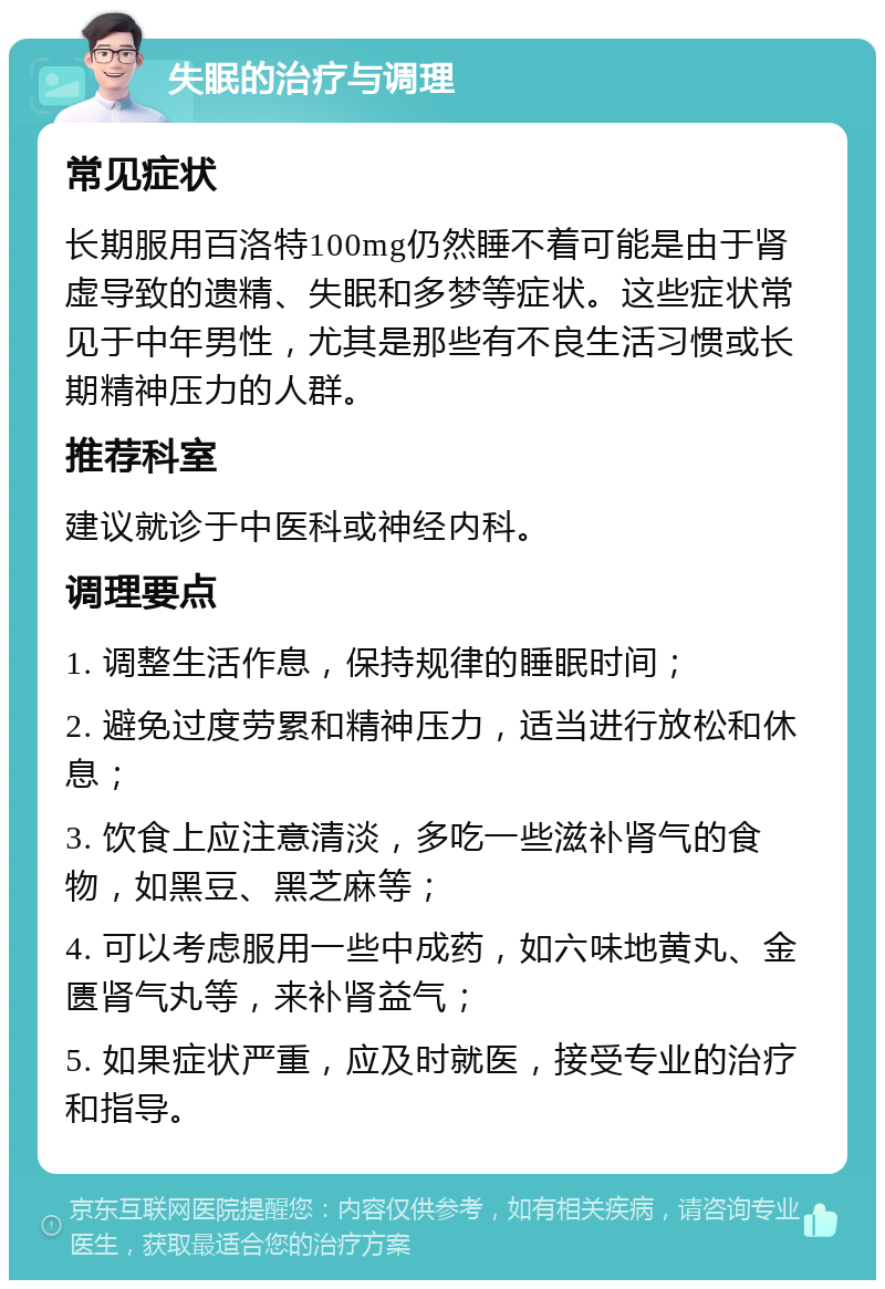 失眠的治疗与调理 常见症状 长期服用百洛特100mg仍然睡不着可能是由于肾虚导致的遗精、失眠和多梦等症状。这些症状常见于中年男性，尤其是那些有不良生活习惯或长期精神压力的人群。 推荐科室 建议就诊于中医科或神经内科。 调理要点 1. 调整生活作息，保持规律的睡眠时间； 2. 避免过度劳累和精神压力，适当进行放松和休息； 3. 饮食上应注意清淡，多吃一些滋补肾气的食物，如黑豆、黑芝麻等； 4. 可以考虑服用一些中成药，如六味地黄丸、金匮肾气丸等，来补肾益气； 5. 如果症状严重，应及时就医，接受专业的治疗和指导。