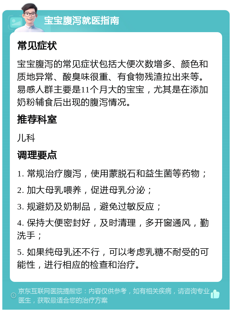 宝宝腹泻就医指南 常见症状 宝宝腹泻的常见症状包括大便次数增多、颜色和质地异常、酸臭味很重、有食物残渣拉出来等。易感人群主要是11个月大的宝宝，尤其是在添加奶粉辅食后出现的腹泻情况。 推荐科室 儿科 调理要点 1. 常规治疗腹泻，使用蒙脱石和益生菌等药物； 2. 加大母乳喂养，促进母乳分泌； 3. 规避奶及奶制品，避免过敏反应； 4. 保持大便密封好，及时清理，多开窗通风，勤洗手； 5. 如果纯母乳还不行，可以考虑乳糖不耐受的可能性，进行相应的检查和治疗。