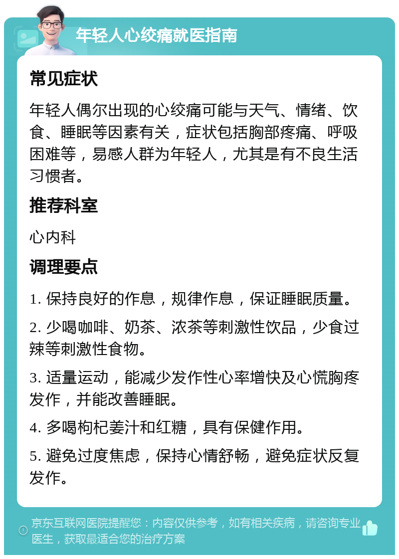 年轻人心绞痛就医指南 常见症状 年轻人偶尔出现的心绞痛可能与天气、情绪、饮食、睡眠等因素有关，症状包括胸部疼痛、呼吸困难等，易感人群为年轻人，尤其是有不良生活习惯者。 推荐科室 心内科 调理要点 1. 保持良好的作息，规律作息，保证睡眠质量。 2. 少喝咖啡、奶茶、浓茶等刺激性饮品，少食过辣等刺激性食物。 3. 适量运动，能减少发作性心率增快及心慌胸疼发作，并能改善睡眠。 4. 多喝枸杞姜汁和红糖，具有保健作用。 5. 避免过度焦虑，保持心情舒畅，避免症状反复发作。