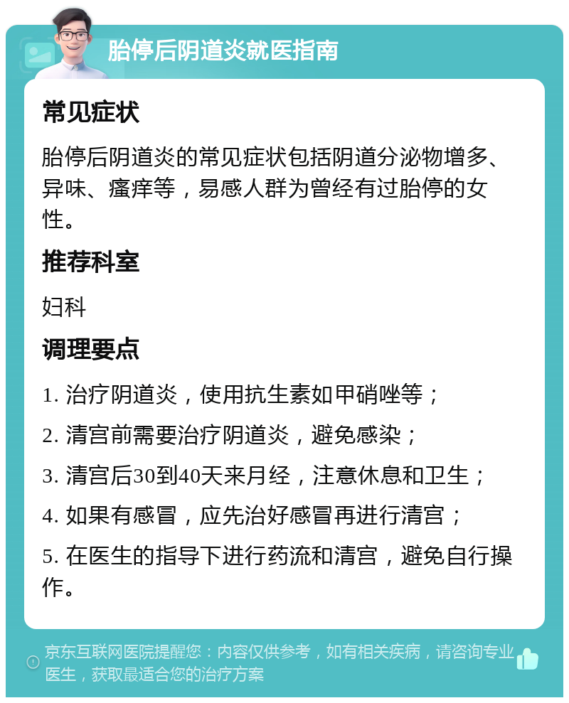 胎停后阴道炎就医指南 常见症状 胎停后阴道炎的常见症状包括阴道分泌物增多、异味、瘙痒等，易感人群为曾经有过胎停的女性。 推荐科室 妇科 调理要点 1. 治疗阴道炎，使用抗生素如甲硝唑等； 2. 清宫前需要治疗阴道炎，避免感染； 3. 清宫后30到40天来月经，注意休息和卫生； 4. 如果有感冒，应先治好感冒再进行清宫； 5. 在医生的指导下进行药流和清宫，避免自行操作。