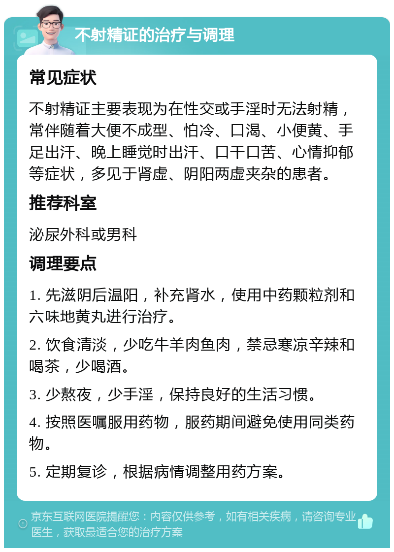 不射精证的治疗与调理 常见症状 不射精证主要表现为在性交或手淫时无法射精，常伴随着大便不成型、怕冷、口渴、小便黄、手足出汗、晚上睡觉时出汗、口干口苦、心情抑郁等症状，多见于肾虚、阴阳两虚夹杂的患者。 推荐科室 泌尿外科或男科 调理要点 1. 先滋阴后温阳，补充肾水，使用中药颗粒剂和六味地黄丸进行治疗。 2. 饮食清淡，少吃牛羊肉鱼肉，禁忌寒凉辛辣和喝茶，少喝酒。 3. 少熬夜，少手淫，保持良好的生活习惯。 4. 按照医嘱服用药物，服药期间避免使用同类药物。 5. 定期复诊，根据病情调整用药方案。