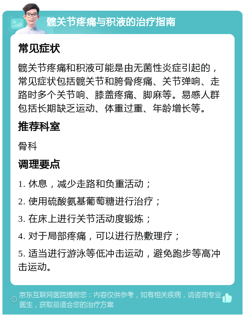 髋关节疼痛与积液的治疗指南 常见症状 髋关节疼痛和积液可能是由无菌性炎症引起的，常见症状包括髋关节和胯骨疼痛、关节弹响、走路时多个关节响、膝盖疼痛、脚麻等。易感人群包括长期缺乏运动、体重过重、年龄增长等。 推荐科室 骨科 调理要点 1. 休息，减少走路和负重活动； 2. 使用硫酸氨基葡萄糖进行治疗； 3. 在床上进行关节活动度锻炼； 4. 对于局部疼痛，可以进行热敷理疗； 5. 适当进行游泳等低冲击运动，避免跑步等高冲击运动。