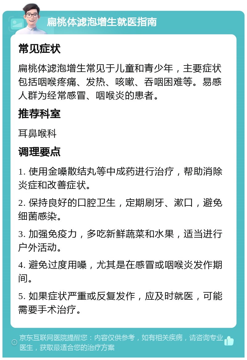 扁桃体滤泡增生就医指南 常见症状 扁桃体滤泡增生常见于儿童和青少年，主要症状包括咽喉疼痛、发热、咳嗽、吞咽困难等。易感人群为经常感冒、咽喉炎的患者。 推荐科室 耳鼻喉科 调理要点 1. 使用金嗓散结丸等中成药进行治疗，帮助消除炎症和改善症状。 2. 保持良好的口腔卫生，定期刷牙、漱口，避免细菌感染。 3. 加强免疫力，多吃新鲜蔬菜和水果，适当进行户外活动。 4. 避免过度用嗓，尤其是在感冒或咽喉炎发作期间。 5. 如果症状严重或反复发作，应及时就医，可能需要手术治疗。