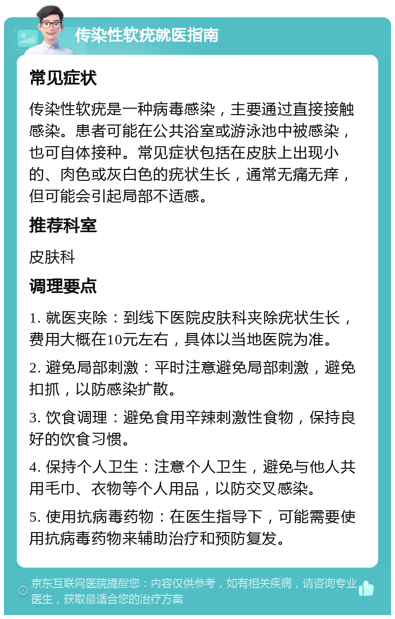 传染性软疣就医指南 常见症状 传染性软疣是一种病毒感染，主要通过直接接触感染。患者可能在公共浴室或游泳池中被感染，也可自体接种。常见症状包括在皮肤上出现小的、肉色或灰白色的疣状生长，通常无痛无痒，但可能会引起局部不适感。 推荐科室 皮肤科 调理要点 1. 就医夹除：到线下医院皮肤科夹除疣状生长，费用大概在10元左右，具体以当地医院为准。 2. 避免局部刺激：平时注意避免局部刺激，避免扣抓，以防感染扩散。 3. 饮食调理：避免食用辛辣刺激性食物，保持良好的饮食习惯。 4. 保持个人卫生：注意个人卫生，避免与他人共用毛巾、衣物等个人用品，以防交叉感染。 5. 使用抗病毒药物：在医生指导下，可能需要使用抗病毒药物来辅助治疗和预防复发。