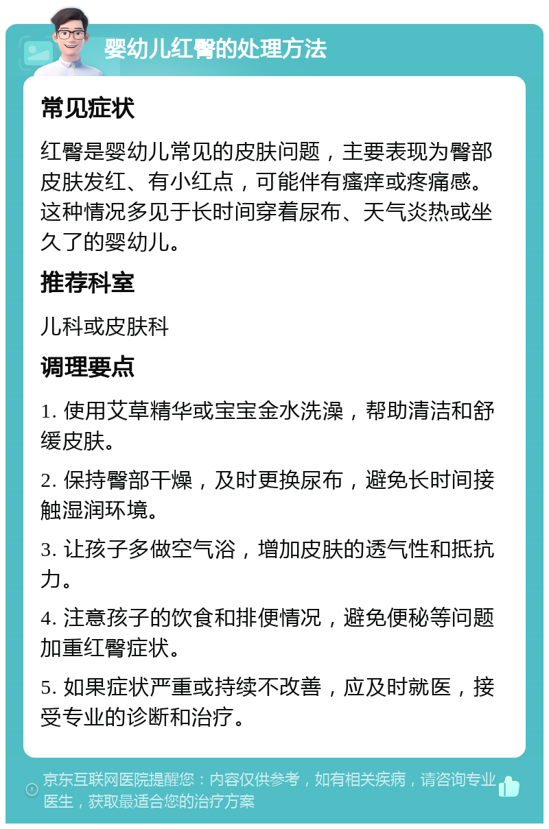 婴幼儿红臀的处理方法 常见症状 红臀是婴幼儿常见的皮肤问题，主要表现为臀部皮肤发红、有小红点，可能伴有瘙痒或疼痛感。这种情况多见于长时间穿着尿布、天气炎热或坐久了的婴幼儿。 推荐科室 儿科或皮肤科 调理要点 1. 使用艾草精华或宝宝金水洗澡，帮助清洁和舒缓皮肤。 2. 保持臀部干燥，及时更换尿布，避免长时间接触湿润环境。 3. 让孩子多做空气浴，增加皮肤的透气性和抵抗力。 4. 注意孩子的饮食和排便情况，避免便秘等问题加重红臀症状。 5. 如果症状严重或持续不改善，应及时就医，接受专业的诊断和治疗。