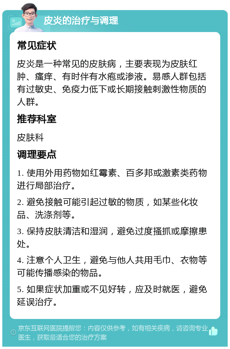 皮炎的治疗与调理 常见症状 皮炎是一种常见的皮肤病，主要表现为皮肤红肿、瘙痒、有时伴有水疱或渗液。易感人群包括有过敏史、免疫力低下或长期接触刺激性物质的人群。 推荐科室 皮肤科 调理要点 1. 使用外用药物如红霉素、百多邦或激素类药物进行局部治疗。 2. 避免接触可能引起过敏的物质，如某些化妆品、洗涤剂等。 3. 保持皮肤清洁和湿润，避免过度搔抓或摩擦患处。 4. 注意个人卫生，避免与他人共用毛巾、衣物等可能传播感染的物品。 5. 如果症状加重或不见好转，应及时就医，避免延误治疗。