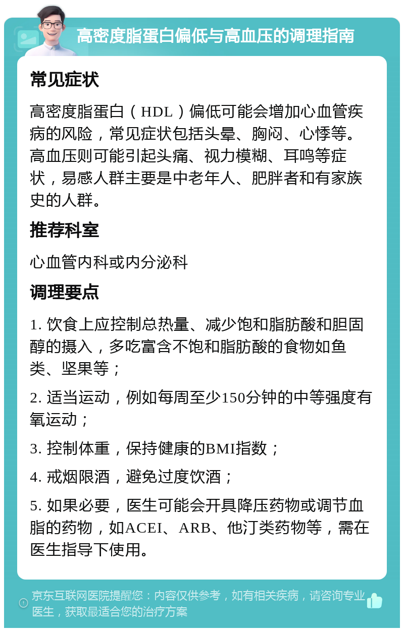 高密度脂蛋白偏低与高血压的调理指南 常见症状 高密度脂蛋白（HDL）偏低可能会增加心血管疾病的风险，常见症状包括头晕、胸闷、心悸等。高血压则可能引起头痛、视力模糊、耳鸣等症状，易感人群主要是中老年人、肥胖者和有家族史的人群。 推荐科室 心血管内科或内分泌科 调理要点 1. 饮食上应控制总热量、减少饱和脂肪酸和胆固醇的摄入，多吃富含不饱和脂肪酸的食物如鱼类、坚果等； 2. 适当运动，例如每周至少150分钟的中等强度有氧运动； 3. 控制体重，保持健康的BMI指数； 4. 戒烟限酒，避免过度饮酒； 5. 如果必要，医生可能会开具降压药物或调节血脂的药物，如ACEI、ARB、他汀类药物等，需在医生指导下使用。