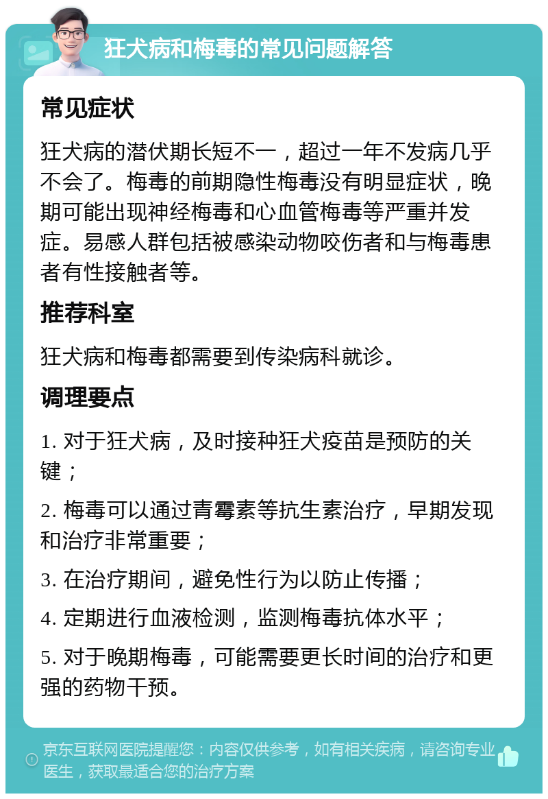 狂犬病和梅毒的常见问题解答 常见症状 狂犬病的潜伏期长短不一，超过一年不发病几乎不会了。梅毒的前期隐性梅毒没有明显症状，晚期可能出现神经梅毒和心血管梅毒等严重并发症。易感人群包括被感染动物咬伤者和与梅毒患者有性接触者等。 推荐科室 狂犬病和梅毒都需要到传染病科就诊。 调理要点 1. 对于狂犬病，及时接种狂犬疫苗是预防的关键； 2. 梅毒可以通过青霉素等抗生素治疗，早期发现和治疗非常重要； 3. 在治疗期间，避免性行为以防止传播； 4. 定期进行血液检测，监测梅毒抗体水平； 5. 对于晚期梅毒，可能需要更长时间的治疗和更强的药物干预。